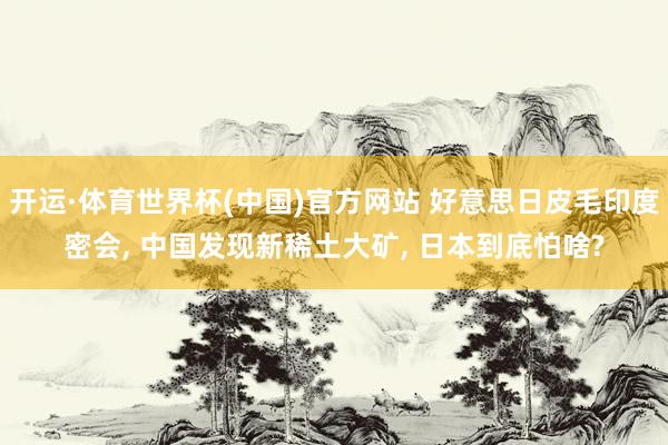 开运·体育世界杯(中国)官方网站 好意思日皮毛印度密会, 中国发现新稀土大矿, 日本到底怕啥?
