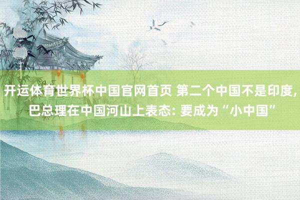 开运体育世界杯中国官网首页 第二个中国不是印度, 巴总理在中国河山上表态: 要成为“小中国”