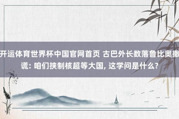 开运体育世界杯中国官网首页 古巴外长数落鲁比奥撒谎: 咱们挟制核超等大国, 这学问是什么?