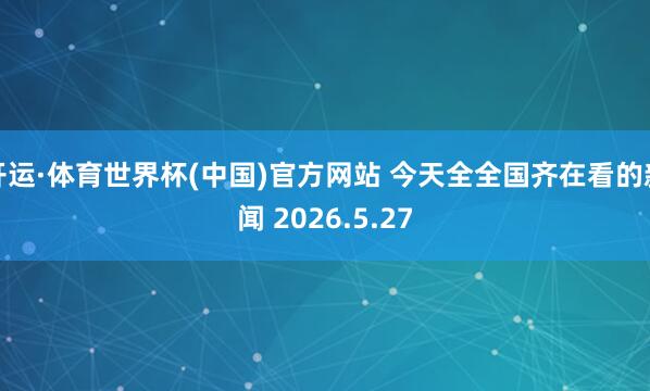 开运·体育世界杯(中国)官方网站 今天全全国齐在看的新闻 2026.5.27