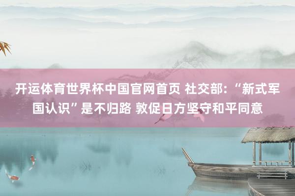 开运体育世界杯中国官网首页 社交部: “新式军国认识”是不归路 敦促日方坚守和平同意