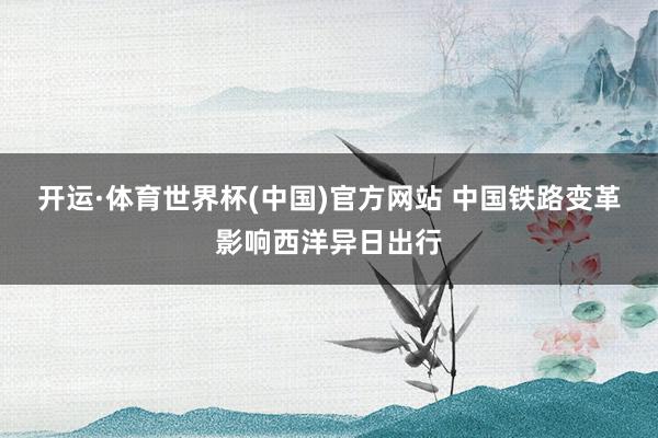 开运·体育世界杯(中国)官方网站 中国铁路变革影响西洋异日出行