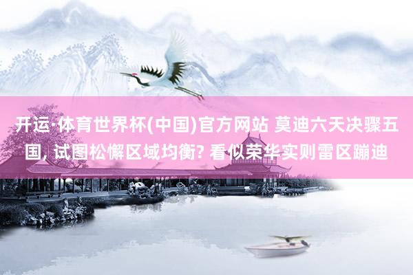 开运·体育世界杯(中国)官方网站 莫迪六天决骤五国, 试图松懈区域均衡? 看似荣华实则雷区蹦迪