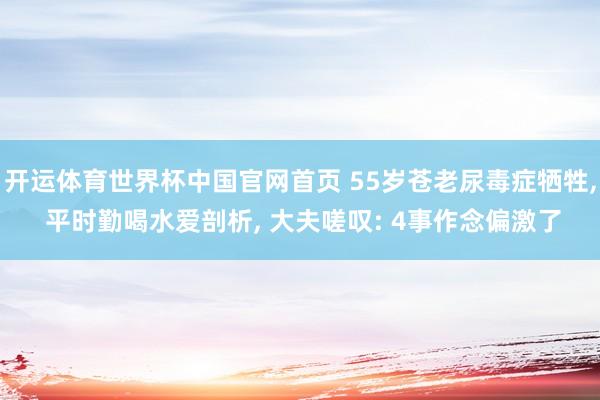 开运体育世界杯中国官网首页 55岁苍老尿毒症牺牲, 平时勤喝水爱剖析, 大夫嗟叹: 4事作念偏激了
