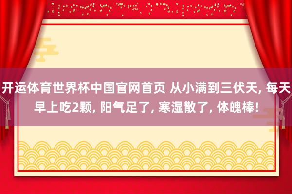 开运体育世界杯中国官网首页 从小满到三伏天, 每天早上吃2颗, 阳气足了, 寒湿散了, 体魄棒!