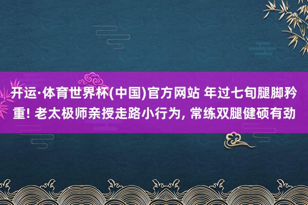 开运·体育世界杯(中国)官方网站 年过七旬腿脚矜重! 老太极师亲授走路小行为, 常练双腿健硕有劲