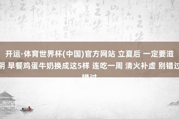 开运·体育世界杯(中国)官方网站 立夏后 一定要滋阴 早餐鸡蛋牛奶换成这5样 连吃一周 清火补虚 别错过