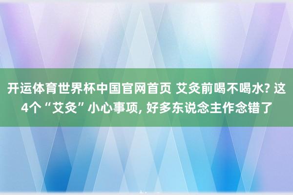 开运体育世界杯中国官网首页 艾灸前喝不喝水? 这4个“艾灸”小心事项, 好多东说念主作念错了