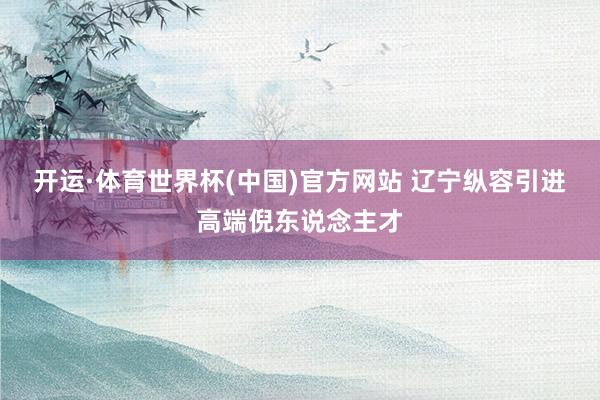 开运·体育世界杯(中国)官方网站 辽宁纵容引进高端倪东说念主才