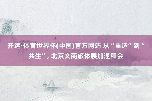 开运·体育世界杯(中国)官方网站 从“重迭”到“共生”, 北京文商旅体展加速和会