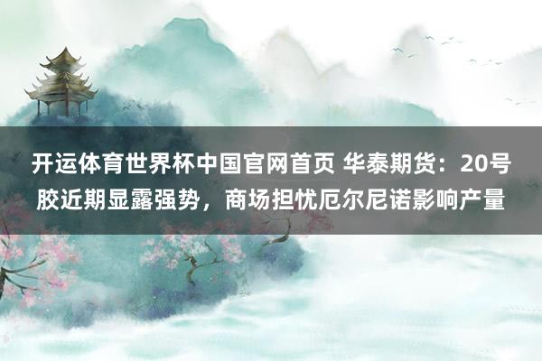 开运体育世界杯中国官网首页 华泰期货：20号胶近期显露强势，商场担忧厄尔尼诺影响产量