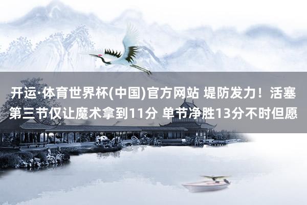 开运·体育世界杯(中国)官方网站 堤防发力！活塞第三节仅让魔术拿到11分 单节净胜13分不时但愿