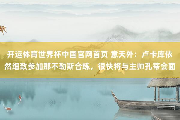 开运体育世界杯中国官网首页 意天外：卢卡库依然细致参加那不勒斯合练，很快将与主帅孔蒂会面