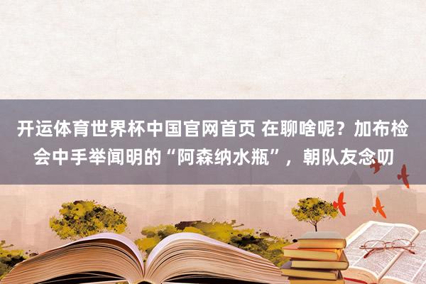 开运体育世界杯中国官网首页 在聊啥呢？加布检会中手举闻明的“阿森纳水瓶”，<a href=