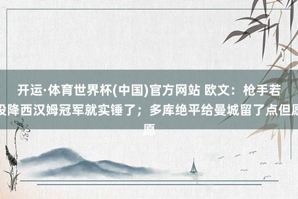 开运·体育世界杯(中国)官方网站 欧文：枪手若投降西汉姆冠军就实锤了；多库绝平给曼城留了点但愿