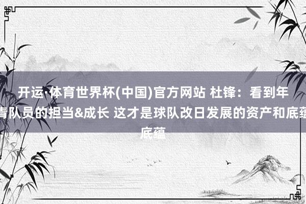 开运·体育世界杯(中国)官方网站 杜锋：看到年青队员的担当&成长 这才是球队改日发展的资产和底蕴