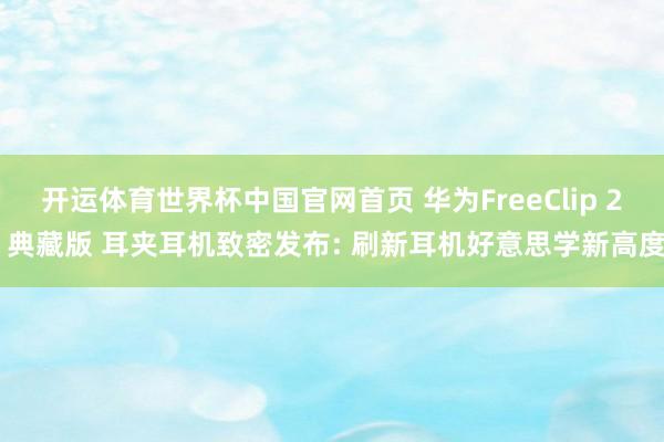 开运体育世界杯中国官网首页 华为FreeClip 2 典藏版 耳夹耳机致密发布: 刷新耳机好意思学新高度