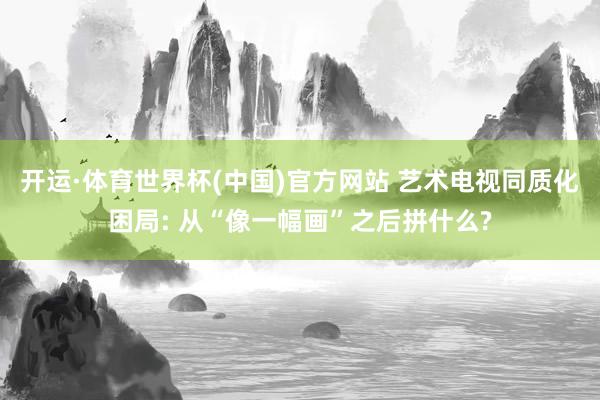 开运·体育世界杯(中国)官方网站 艺术电视同质化困局: 从“像一幅画”之后拼什么?