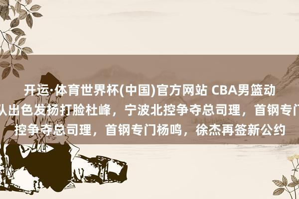 开运·体育世界杯(中国)官方网站 CBA男篮动态更新！广东三将国度队出色发扬打脸杜峰，宁波北控争夺总司理，首钢专门杨鸣，徐杰再签新公约