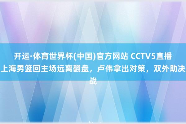 开运·体育世界杯(中国)官方网站 CCTV5直播，上海男篮回主场远离翻盘，卢伟拿出对策，双外助决战