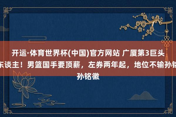 开运·体育世界杯(中国)官方网站 广厦第3巨头换东谈主！男篮国手要顶薪，左券两年起，地位不输孙铭徽