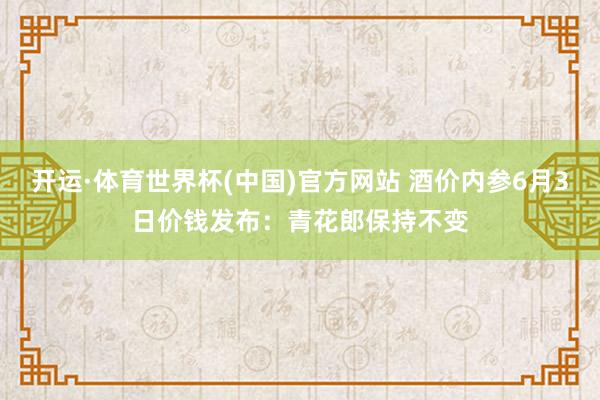 开运·体育世界杯(中国)官方网站 酒价内参6月3日价钱发布：青花郎保持不变