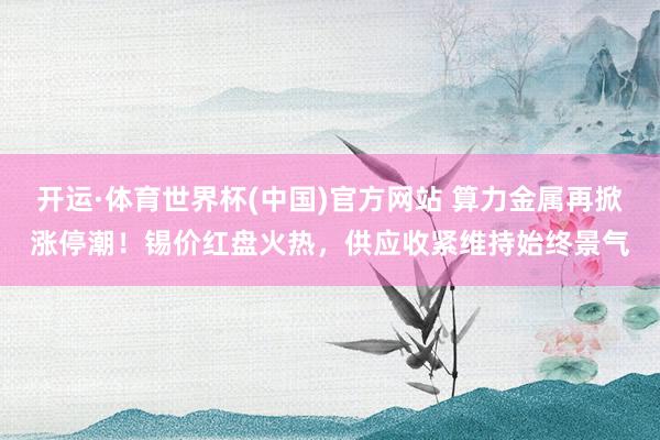 开运·体育世界杯(中国)官方网站 算力金属再掀涨停潮！锡价红盘火热，供应收紧维持始终景气