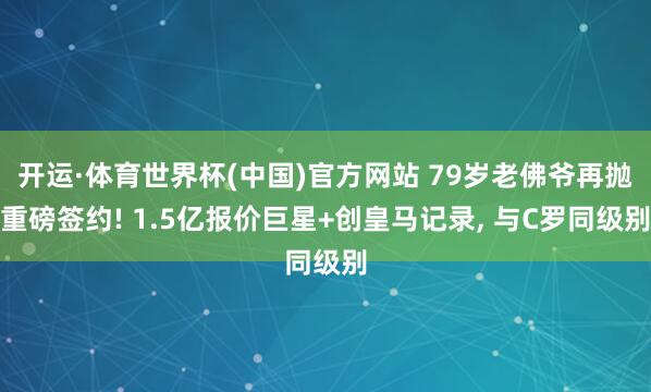 开运·体育世界杯(中国)官方网站 79岁老佛爷再抛重磅签约! 1.5亿报价巨星+创皇马记录， 与C罗同级别