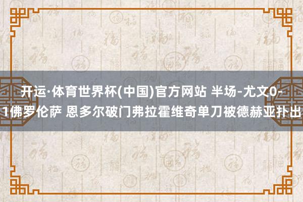 开运·体育世界杯(中国)官方网站 半场-尤文0-1佛罗伦萨 恩多尔破门弗拉霍维奇单刀被德赫亚扑出