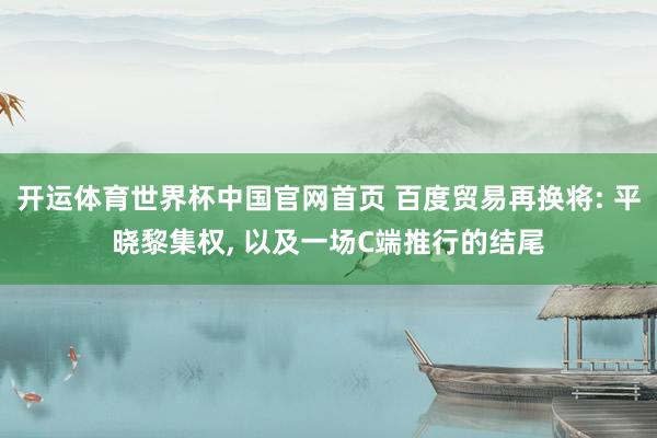 开运体育世界杯中国官网首页 百度贸易再换将: 平晓黎集权, 以及一场C端推行的结尾