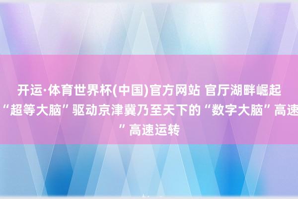 开运·体育世界杯(中国)官方网站 官厅湖畔崛起算力“超等大脑”驱动京津冀乃至天下的“数字大脑”高速运转