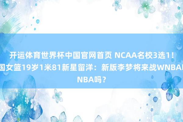 开运体育世界杯中国官网首页 NCAA名校3选1！中国女篮19岁1米81新星留洋：新版李梦将来战WNBA吗？