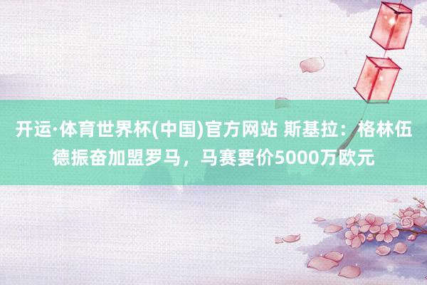 开运·体育世界杯(中国)官方网站 斯基拉：格林伍德振奋加盟罗马，马赛要价5000万欧元