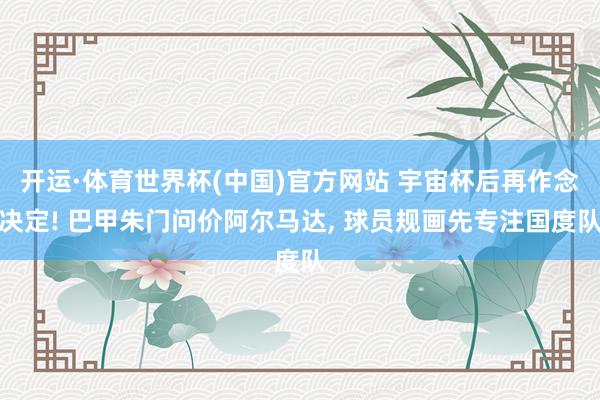 开运·体育世界杯(中国)官方网站 宇宙杯后再作念决定! 巴甲朱门问价阿尔马达， 球员规画先专注国度队