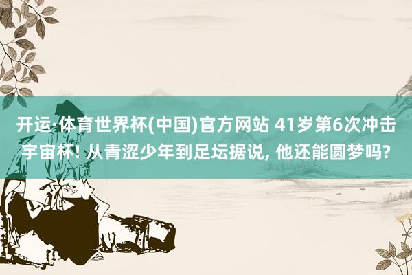 开运·体育世界杯(中国)官方网站 41岁第6次冲击宇宙杯! 从青涩少年到足坛据说， 他还能圆梦吗?