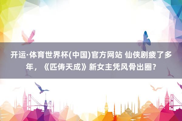 开运·体育世界杯(中国)官方网站 仙侠剧疲了多年,《匹俦天成》新女主凭风骨出圈?