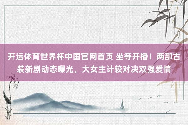 开运体育世界杯中国官网首页 坐等开播！两部古装新剧动态曝光，大女主计较对决双强爱情
