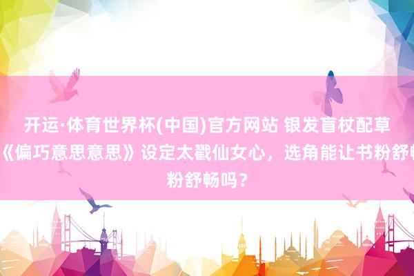 开运·体育世界杯(中国)官方网站 银发盲杖配草莓！《偏巧意思意思》设定太戳仙女心，选角能让书粉舒畅吗？