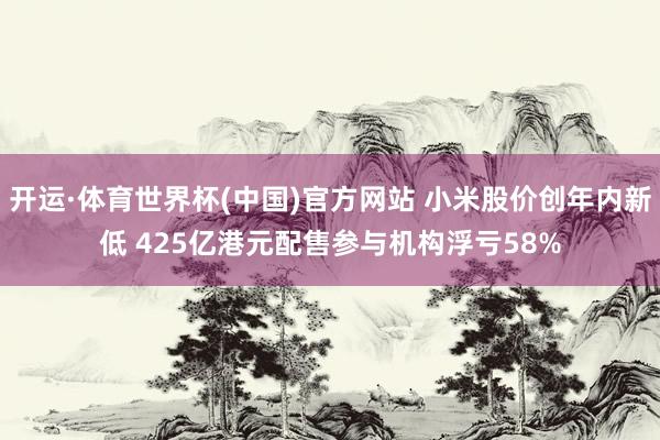 开运·体育世界杯(中国)官方网站 小米股价创年内新低 425亿港元配售参与机构浮亏58%