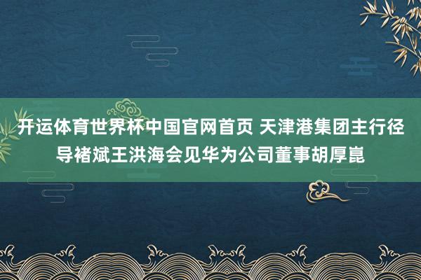开运体育世界杯中国官网首页 天津港集团主行径导褚斌王洪海会见华为公司董事胡厚崑