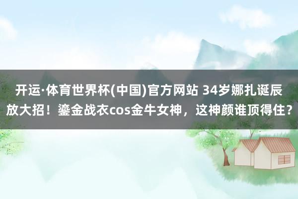开运·体育世界杯(中国)官方网站 34岁娜扎诞辰放大招！鎏金战衣cos金牛女神，这神颜谁顶得住？