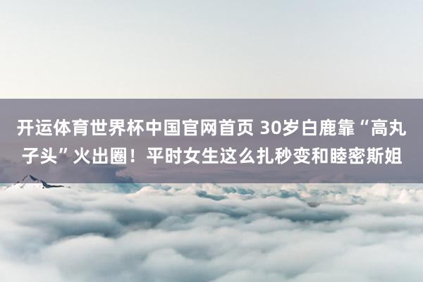 开运体育世界杯中国官网首页 30岁白鹿靠“高丸子头”火出圈！平时女生这么扎秒变和睦密斯姐