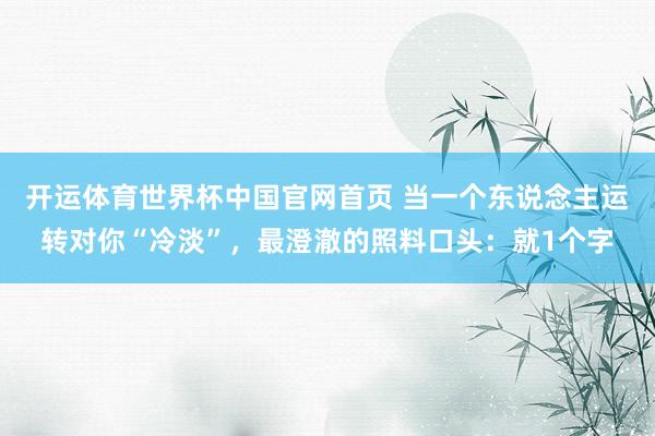 开运体育世界杯中国官网首页 当一个东说念主运转对你“冷淡”，最澄澈的照料口头：就1个字