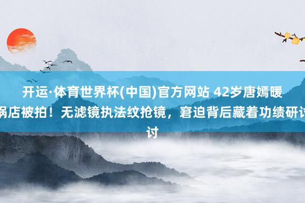 开运·体育世界杯(中国)官方网站 42岁唐嫣暖锅店被拍！无滤镜执法纹抢镜，窘迫背后藏着功绩研讨
