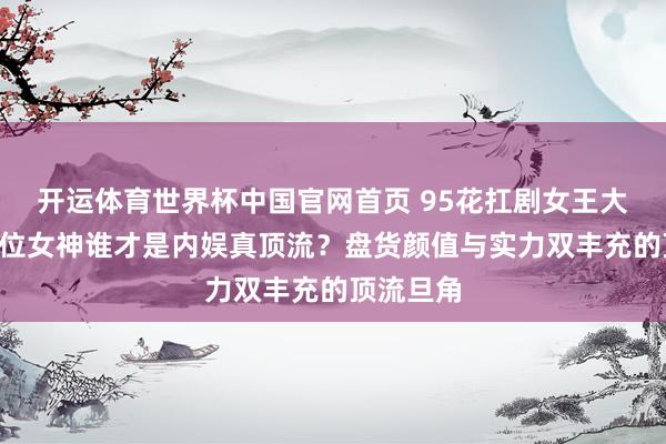 开运体育世界杯中国官网首页 95花扛剧女王大揭秘！7位女神谁才是内娱真顶流？盘货颜值与实力双丰充的顶流旦角