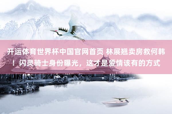 开运体育世界杯中国官网首页 林展翘卖房救何韩！闪灵骑士身份曝光，这才是爱情该有的方式