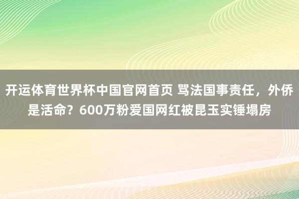 开运体育世界杯中国官网首页 骂法国事责任，外侨是活命？600万粉爱国网红被昆玉实锤塌房