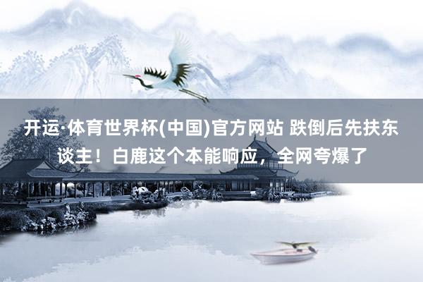 开运·体育世界杯(中国)官方网站 跌倒后先扶东谈主！白鹿这个本能响应，全网夸爆了
