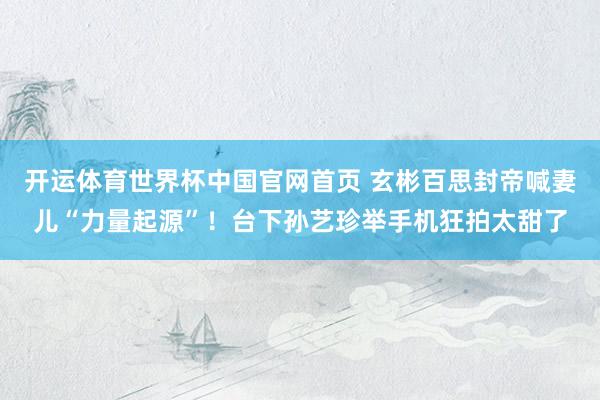 开运体育世界杯中国官网首页 玄彬百思封帝喊妻儿“力量起源”！台下孙艺珍举手机狂拍太甜了