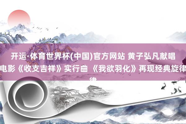 开运·体育世界杯(中国)官方网站 黄子弘凡献唱电影《收支吉祥》实行曲 《我欲羽化》再现经典旋律